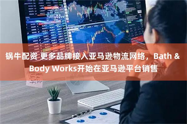 锅牛配资 更多品牌接入亚马逊物流网络，Bath & Body Works开始在亚马逊平台销售