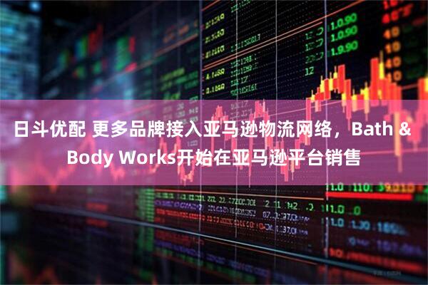 日斗优配 更多品牌接入亚马逊物流网络，Bath & Body Works开始在亚马逊平台销售