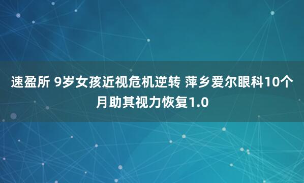 速盈所 9岁女孩近视危机逆转 萍乡爱尔眼科10个月助其视力恢复1.0