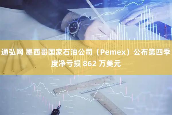 通弘网 墨西哥国家石油公司（Pemex）公布第四季度净亏损 862 万美元