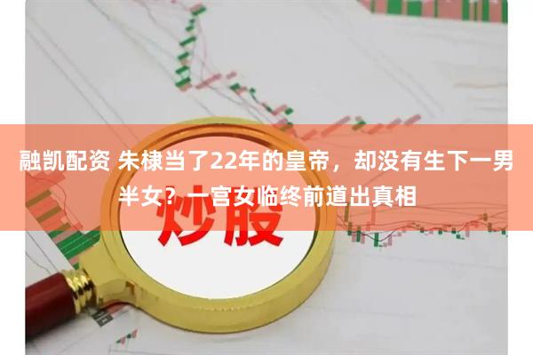 融凯配资 朱棣当了22年的皇帝，却没有生下一男半女？一宫女临终前道出真相