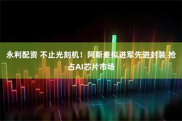 永利配资 不止光刻机！阿斯麦拟进军先进封装 抢占AI芯片市场