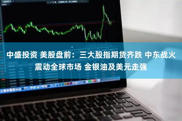 中盛投资 美股盘前：三大股指期货齐跌 中东战火震动全球市场 金银油及美元走强
