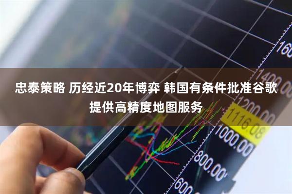忠泰策略 历经近20年博弈 韩国有条件批准谷歌提供高精度地图服务