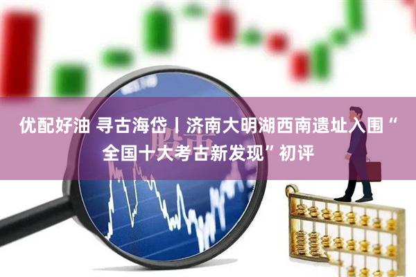 优配好油 寻古海岱丨济南大明湖西南遗址入围“全国十大考古新发现”初评