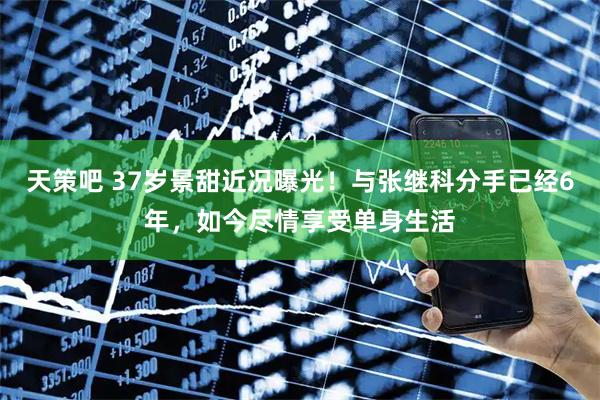 天策吧 37岁景甜近况曝光！与张继科分手已经6年，如今尽情享受单身生活