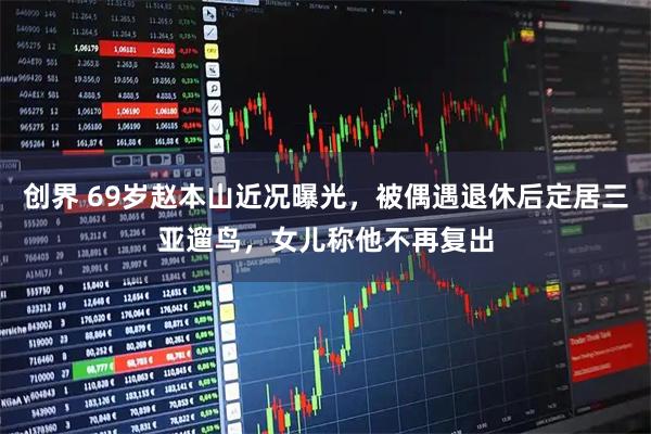 创界 69岁赵本山近况曝光，被偶遇退休后定居三亚遛鸟，女儿称他不再复出