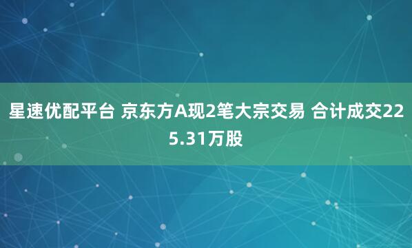 星速优配平台 京东方A现2笔大宗交易 合计成交225.31万股