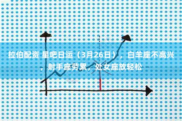 拉伯配资 星吧日运（3月26日），白羊座不高兴，射手座劳累，处女座放轻松