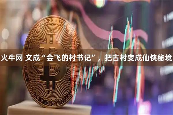 火牛网 文成“会飞的村书记”，把古村变成仙侠秘境