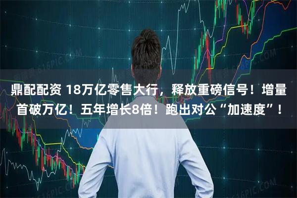 鼎配配资 18万亿零售大行，释放重磅信号！增量首破万亿！五年增长8倍！跑出对公“加速度”！