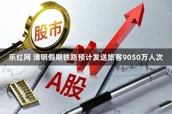 乐红网 清明假期铁路预计发送旅客9050万人次