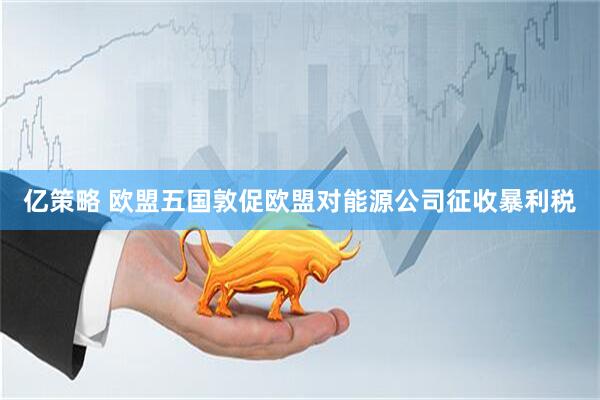 亿策略 欧盟五国敦促欧盟对能源公司征收暴利税