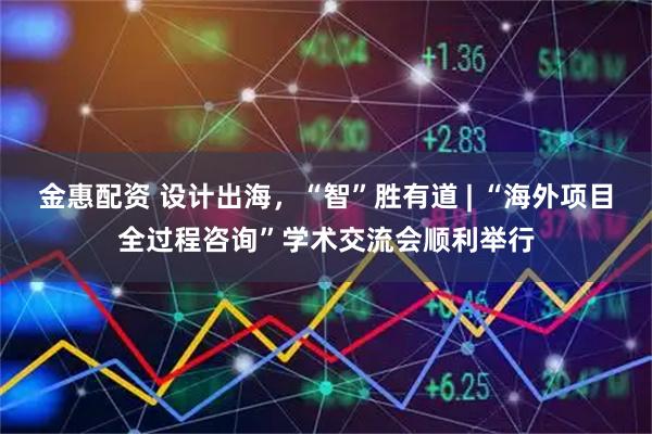 金惠配资 设计出海，“智”胜有道 | “海外项目全过程咨询”学术交流会顺利举行
