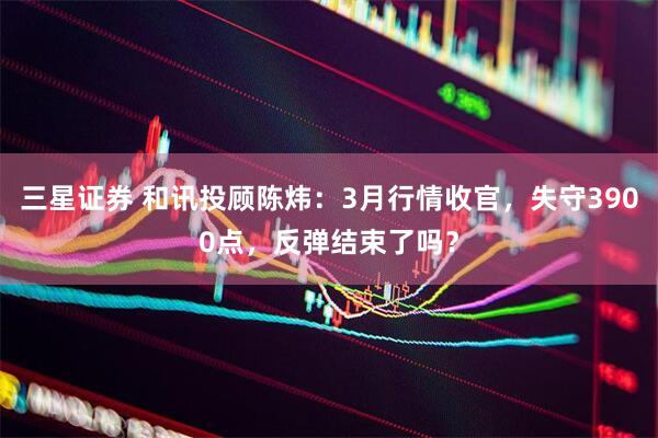 三星证券 和讯投顾陈炜:3月行情收官,失守3900点,反弹结束了吗?