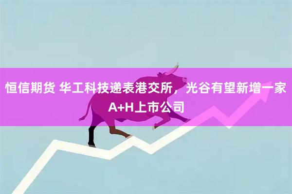 恒信期货 华工科技递表港交所，光谷有望新增一家A+H上市公司