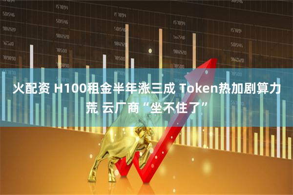 火配资 H100租金半年涨三成 Token热加剧算力荒 云厂商“坐不住了”