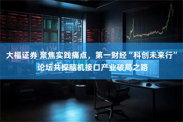大福证券 聚焦实践痛点，第一财经“科创未来行” 论坛共探脑机接口产业破局之路