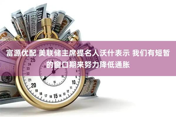 富源优配 美联储主席提名人沃什表示 我们有短暂的窗口期来努力降低通胀