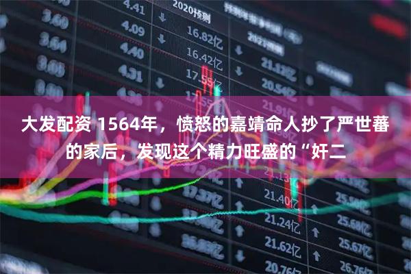 大发配资 1564年，愤怒的嘉靖命人抄了严世蕃的家后，发现这个精力旺盛的“奸二