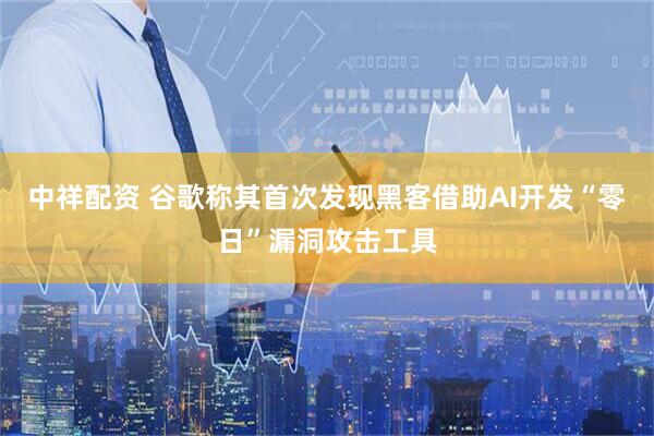 中祥配资 谷歌称其首次发现黑客借助AI开发“零日”漏洞攻击工具