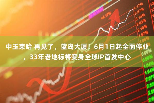 中玉束哈 再见了,蓝岛大厦!6月1日起全面停业,33年老地标将变身全球IP首发中心