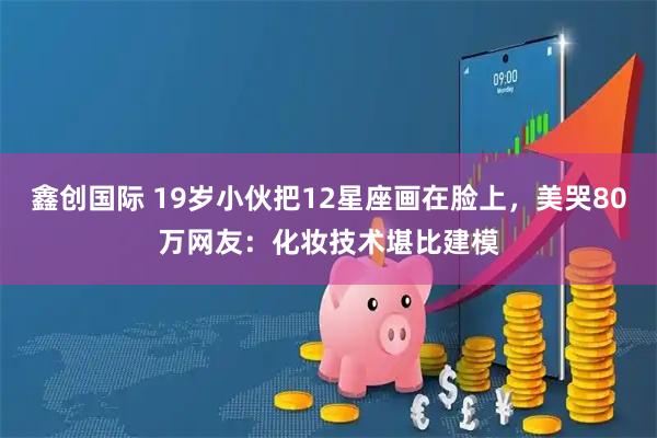鑫创国际 19岁小伙把12星座画在脸上，美哭80万网友：化妆技术堪比建模