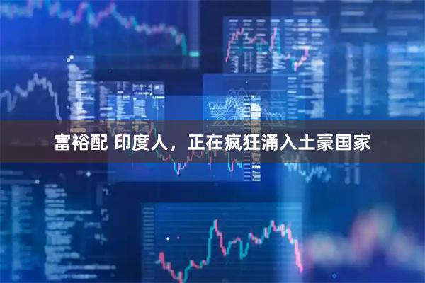 富裕配 印度人，正在疯狂涌入土豪国家