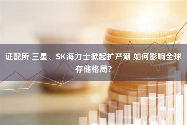 证配所 三星、SK海力士掀起扩产潮 如何影响全球存储格局?