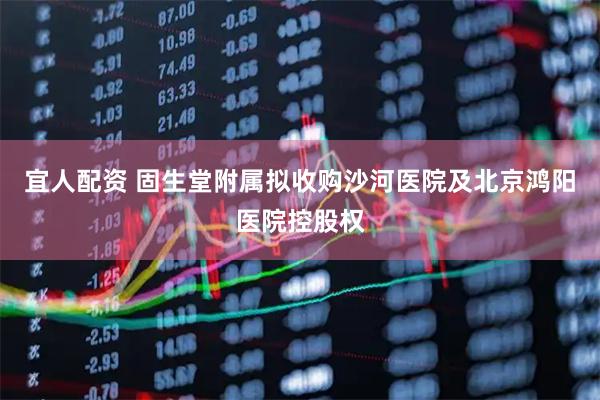 宜人配资 固生堂附属拟收购沙河医院及北京鸿阳医院控股权