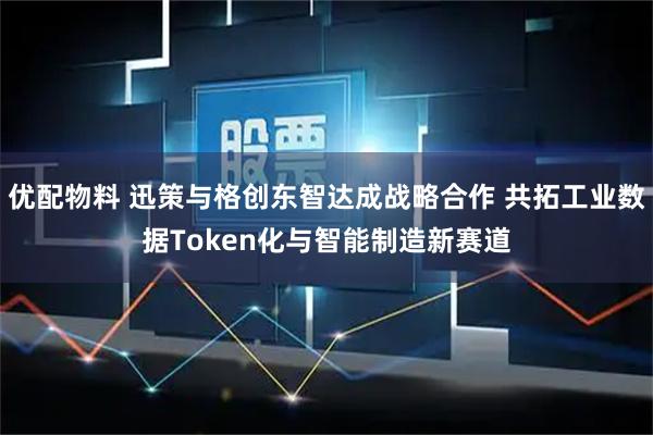 优配物料 迅策与格创东智达成战略合作 共拓工业数据Token化与智能制造新赛道