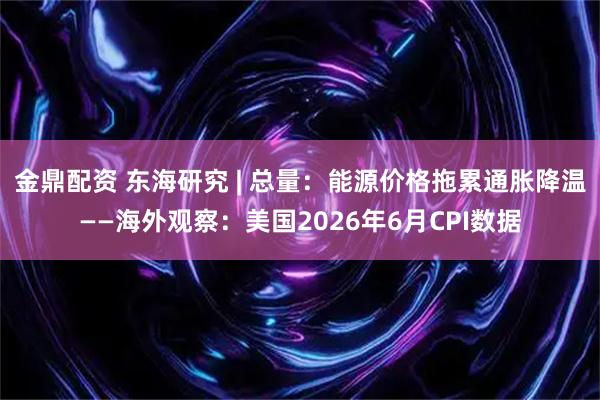 金鼎配资 东海研究 | 总量：能源价格拖累通胀降温——海外观察：美国2026年6月CPI数据