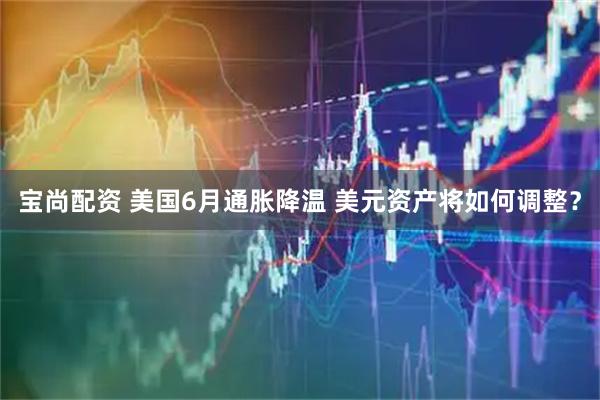 宝尚配资 美国6月通胀降温 美元资产将如何调整？