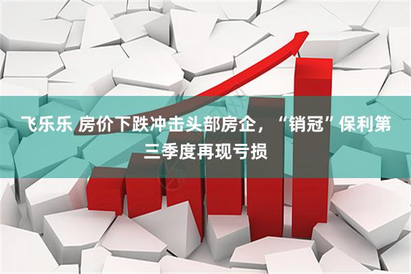 飞乐乐 房价下跌冲击头部房企，“销冠”保利第三季度再现亏损