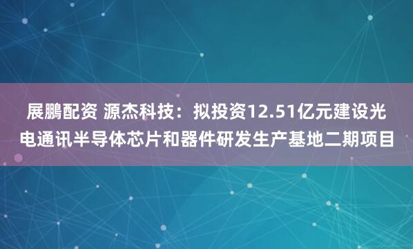 展鵬配资 源杰科技:拟投资12.51亿元建设光电通讯半导体芯片和器件研发生产基地二期项目