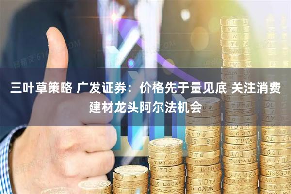 三叶草策略 广发证券：价格先于量见底 关注消费建材龙头阿尔法机会