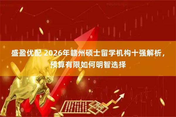 盛盈优配 2026年赣州硕士留学机构十强解析，预算有限如何明智选择