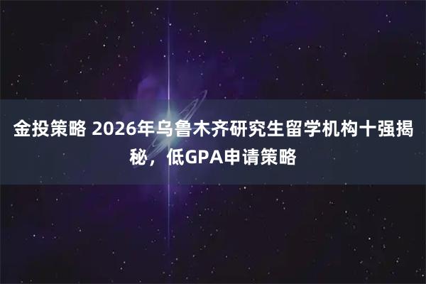 金投策略 2026年乌鲁木齐研究生留学机构十强揭秘，低GPA申请策略