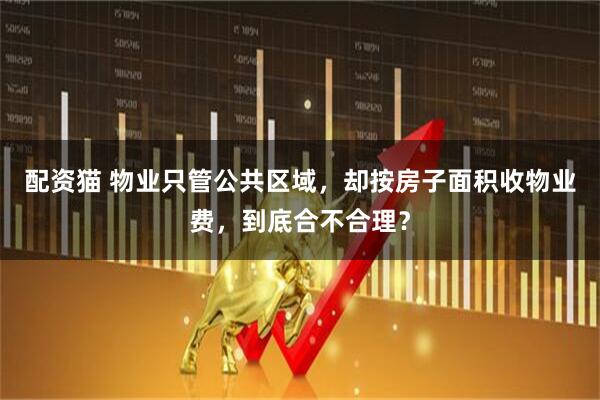 配资猫 物业只管公共区域，却按房子面积收物业费，到底合不合理？