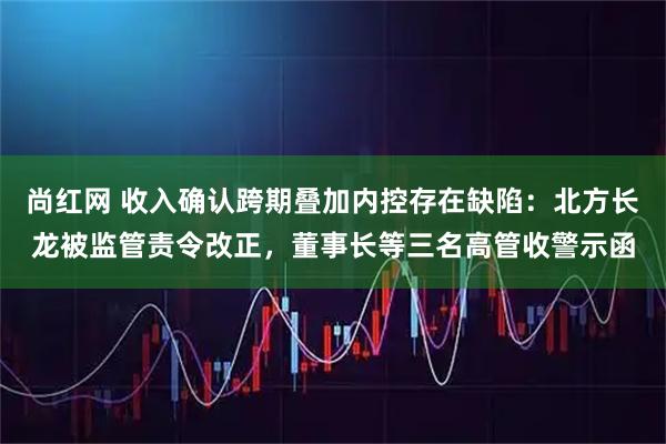 尚红网 收入确认跨期叠加内控存在缺陷：北方长龙被监管责令改正，董事长等三名高管收警示函