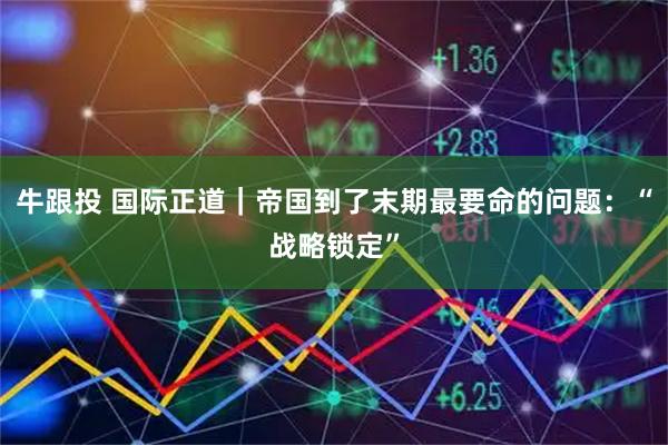 牛跟投 国际正道｜帝国到了末期最要命的问题：“战略锁定”