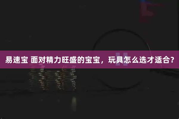 易速宝 面对精力旺盛的宝宝,玩具怎么选才适合?