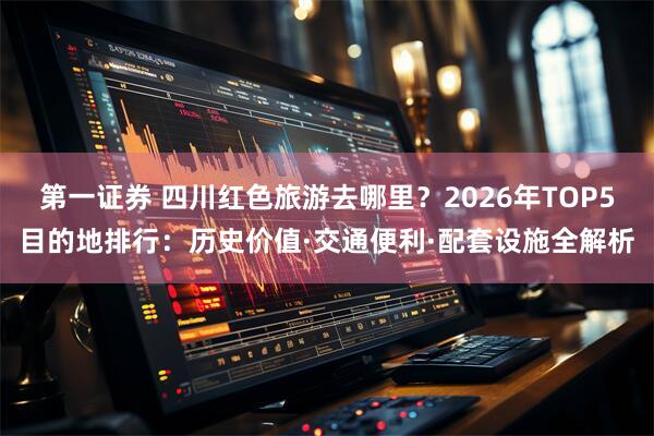 第一证券 四川红色旅游去哪里？2026年TOP5目的地排行：历史价值·交通便利·配套设施全解析