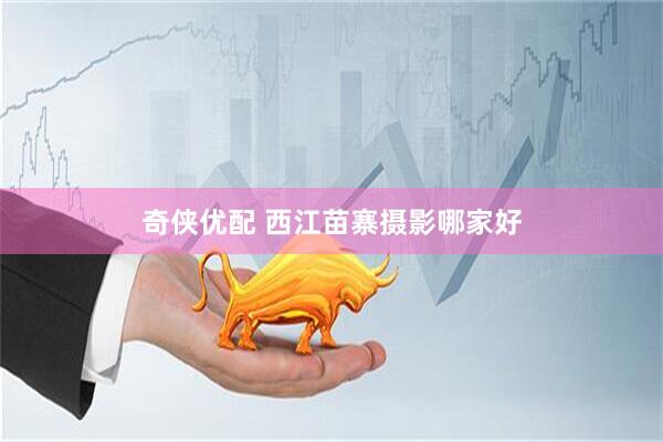 奇侠优配 西江苗寨摄影哪家好