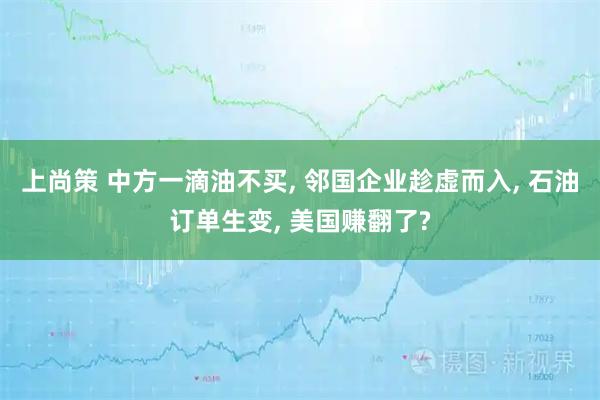 上尚策 中方一滴油不买, 邻国企业趁虚而入, 石油订单生变, 美国赚翻了?