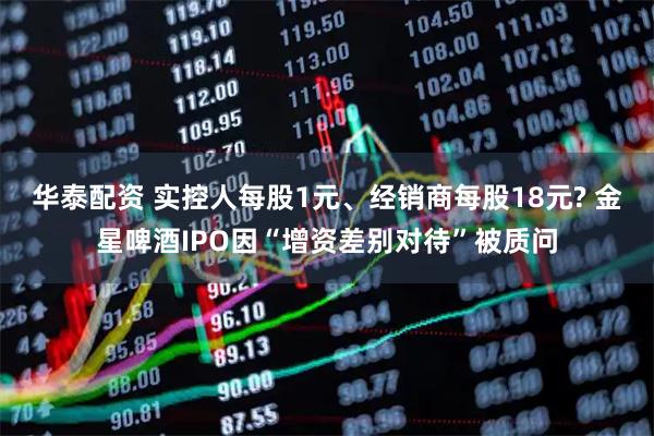 华泰配资 实控人每股1元、经销商每股18元? 金星啤酒IPO因“增资差别对待”被质问