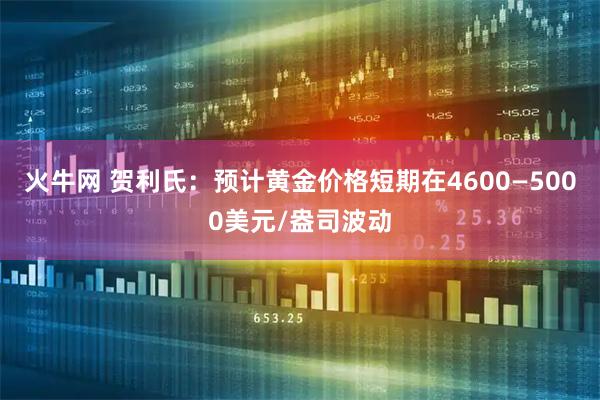 火牛网 贺利氏：预计黄金价格短期在4600—5000美元/盎司波动
