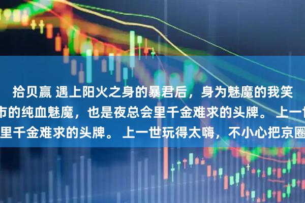 拾贝赢 遇上阳火之身的暴君后,身为魅魔的我笑疯了 我本是潜伏在都市的纯血魅魔,也是夜总会里千金难求的头牌。 上一世玩得太嗨,不小心把京圈