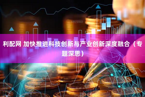 利配网 加快推进科技创新与产业创新深度融合（专题深思）