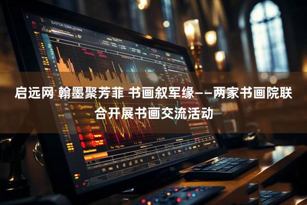 启远网 翰墨聚芳菲 书画叙军缘——两家书画院联合开展书画交流活动